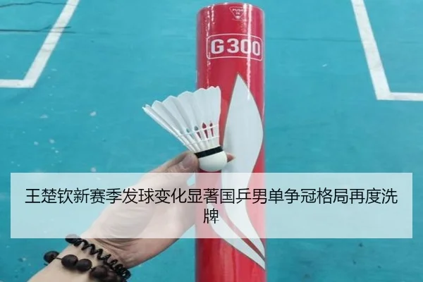 王楚钦新赛季发球变化显著国乒男单争冠格局再度洗牌
