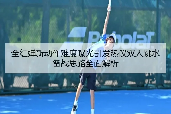 全红婵新动作难度曝光引发热议双人跳水备战思路全面解析
