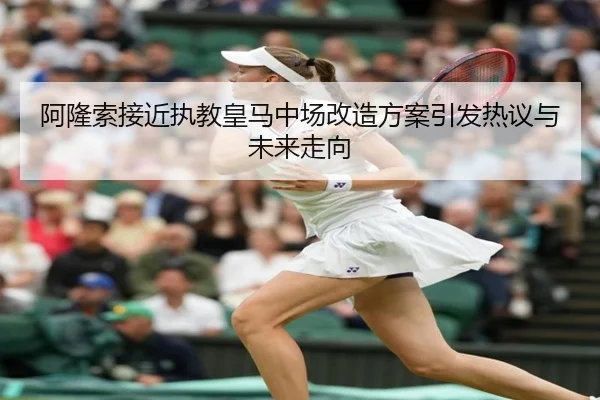 阿隆索接近执教皇马中场改造方案引发热议与未来走向